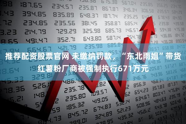 推荐配资股票官网 未缴纳罚款，“东北雨姐”带货红薯粉厂商被强制执行671万元