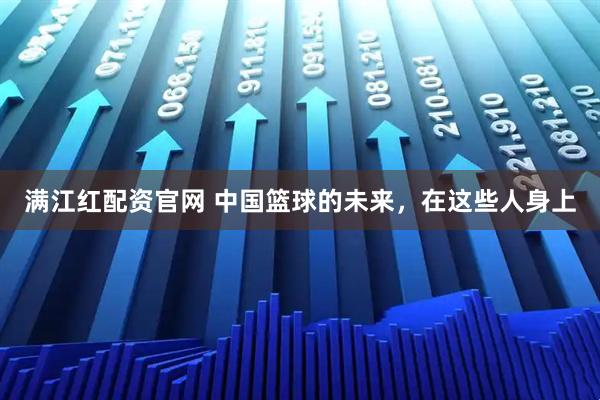 满江红配资官网 中国篮球的未来，在这些人身上