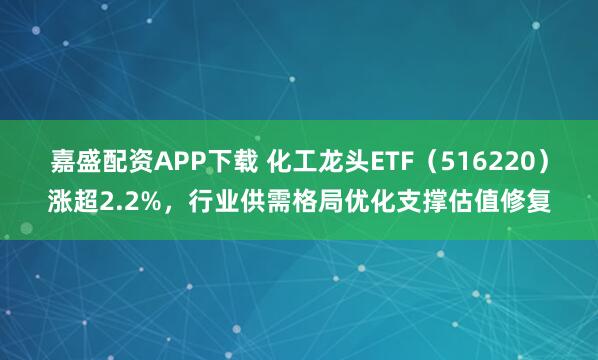 嘉盛配资APP下载 化工龙头ETF（516220）涨超2.2%，行业供需格局优化支撑估值修复