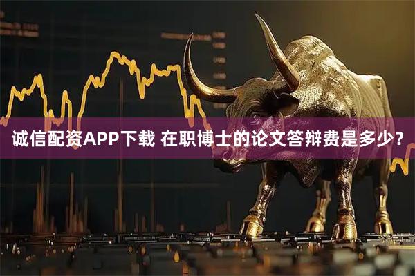 诚信配资APP下载 在职博士的论文答辩费是多少？