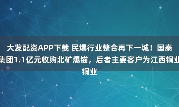 大发配资APP下载 民爆行业整合再下一城！国泰集团1.1亿元收购北矿爆锚，后者主要客户为江西铜业