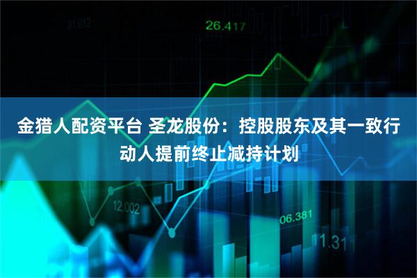 金猎人配资平台 圣龙股份：控股股东及其一致行动人提前终止减持计划