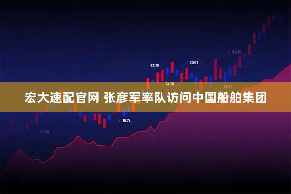 宏大速配官网 张彦军率队访问中国船舶集团