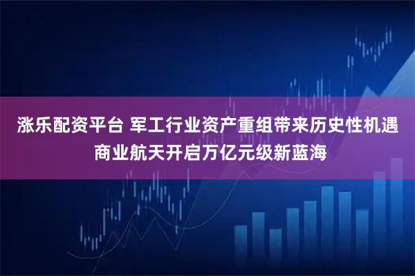 涨乐配资平台 军工行业资产重组带来历史性机遇 商业航天开启万亿元级新蓝海