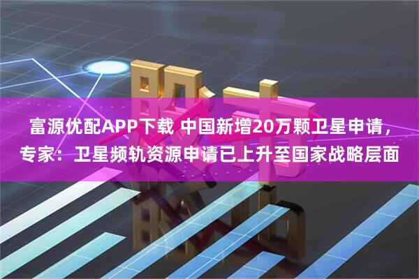 富源优配APP下载 中国新增20万颗卫星申请，专家：卫星频轨资源申请已上升至国家战略层面