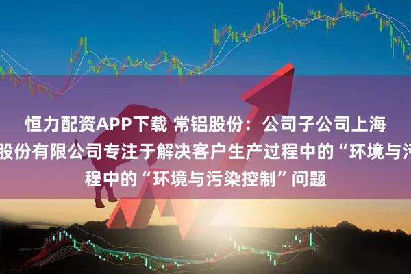 恒力配资APP下载 常铝股份：公司子公司上海朗脉洁净技术股份有限公司专注于解决客户生产过程中的“环境与污染控制”问题