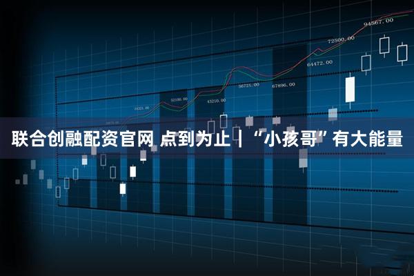 联合创融配资官网 点到为止｜“小孩哥”有大能量