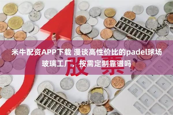 米牛配资APP下载 漫谈高性价比的padel球场玻璃工厂，按需定制靠谱吗