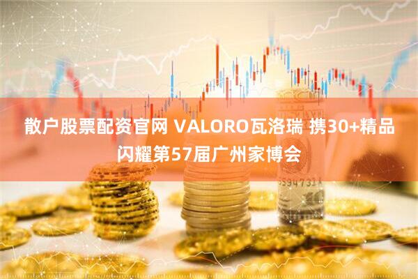 散户股票配资官网 VALORO瓦洛瑞 携30+精品闪耀第57届广州家博会
