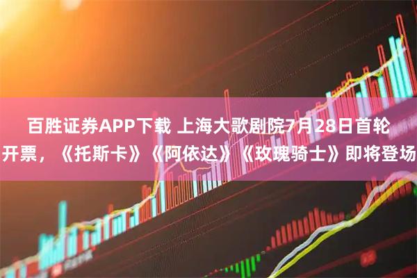 百胜证券APP下载 上海大歌剧院7月28日首轮开票,《托斯卡》《阿依达》《玫瑰骑士》即将登场