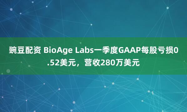 豌豆配资 BioAge Labs一季度GAAP每股亏损0.52美元,营收280万美元