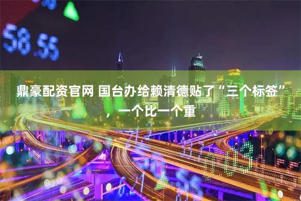 鼎豪配资官网 国台办给赖清德贴了“三个标签”，一个比一个重