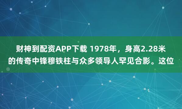 财神到配资APP下载 1978年，身高2.28米的传奇中锋穆铁柱与众多领导人罕见合影。这位