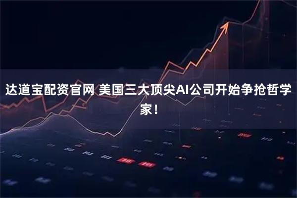 达道宝配资官网 美国三大顶尖AI公司开始争抢哲学家！