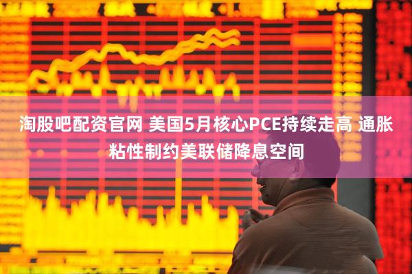淘股吧配资官网 美国5月核心PCE持续走高 通胀粘性制约美联储降息空间