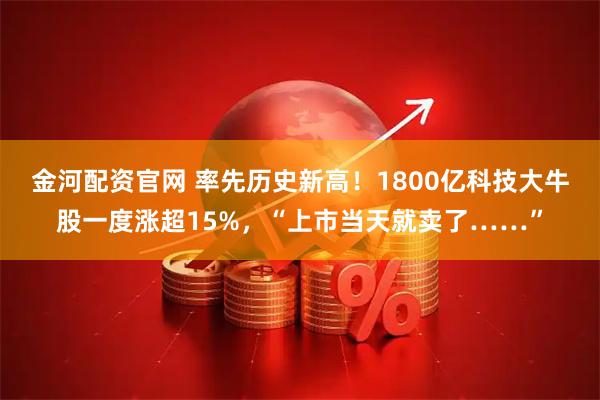 金河配资官网 率先历史新高！1800亿科技大牛股一度涨超15%，“上市当天就卖了……”